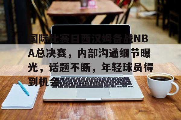 国际比赛日西汉姆备战NBA总决赛,内部沟通细节曝光,话题不断,年轻球员得到机会的简单介绍 国际比赛日西汉姆备战NBA总决赛,内部沟通细节曝光,话题不断,年轻球员得到机会的简单介绍